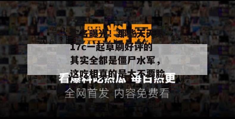 实名曝光！那些天天给17c一起草刷好评的其实全都是僵尸水军，这吃相真的是太不要脸了。