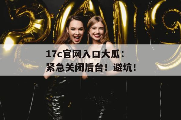 17c官网入口大瓜：紧急关闭后台！避坑！