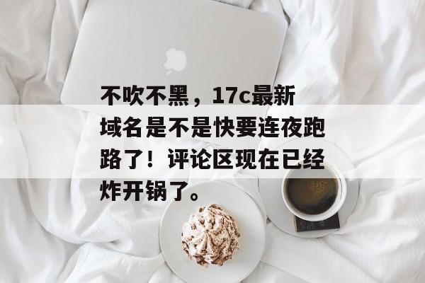 不吹不黑，17c最新域名是不是快要连夜跑路了！评论区现在已经炸开锅了。