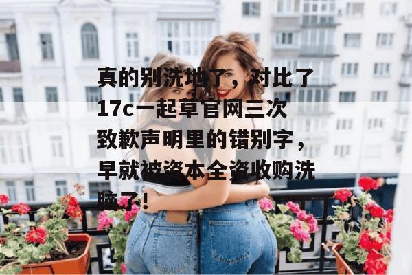 真的别洗地了,对比了17c一起草官网三次致歉声明里的错别字,早就被资本全资收购洗脑了!