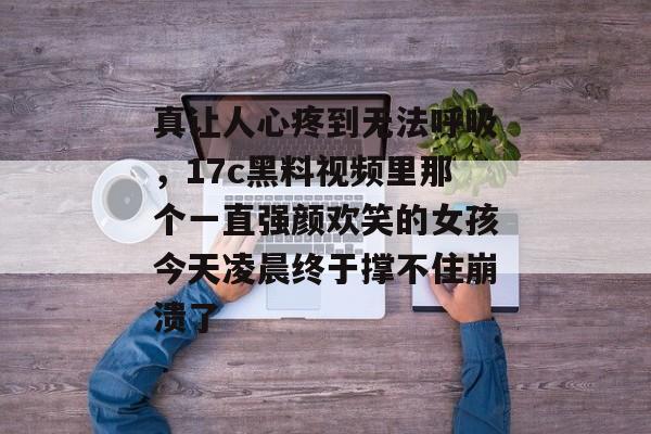 真让人心疼到无法呼吸，17c黑料视频里那个一直强颜欢笑的女孩今天凌晨终于撑不住崩溃了
