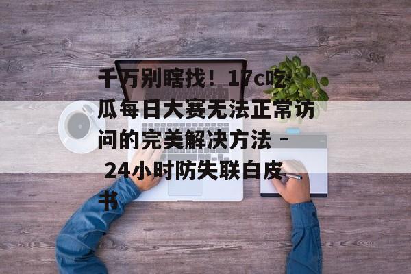 千万别瞎找！17c吃瓜每日大赛无法正常访问的完美解决方法 - 24小时防失联白皮书
