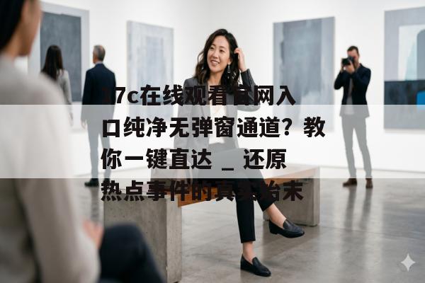 17c在线观看官网入口纯净无弹窗通道？教你一键直达 _ 还原热点事件的真实始末