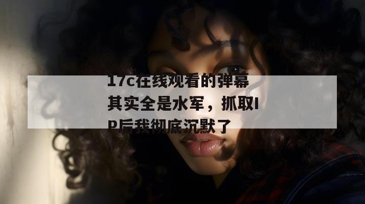 17c在线观看的弹幕其实全是水军，抓取IP后我彻底沉默了