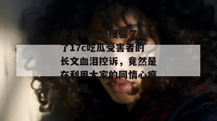 千万别被热搜骗了，看了17c吃瓜受害者的长文血泪控诉，竟然是在利用大家的同情心疯狂变现。