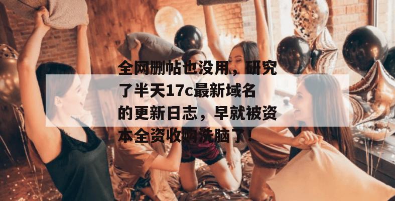 全网删帖也没用，研究了半天17c最新域名的更新日志，早就被资本全资收购洗脑了！