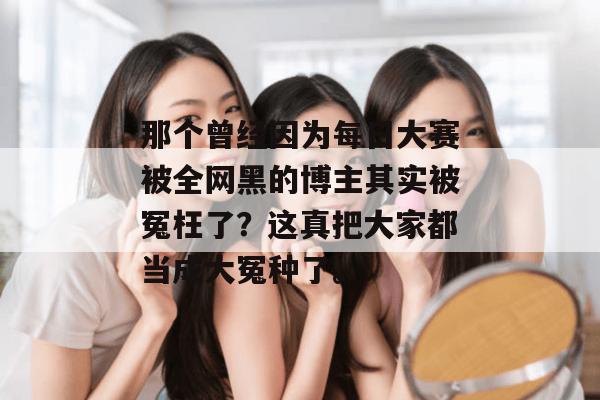 那个曾经因为每日大赛被全网黑的博主其实被冤枉了？这真把大家都当成大冤种了。