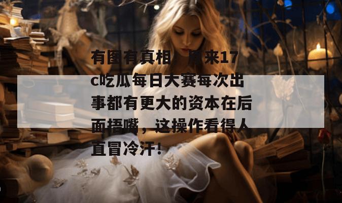 有图有真相！原来17c吃瓜每日大赛每次出事都有更大的资本在后面捂嘴，这操作看得人直冒冷汗！