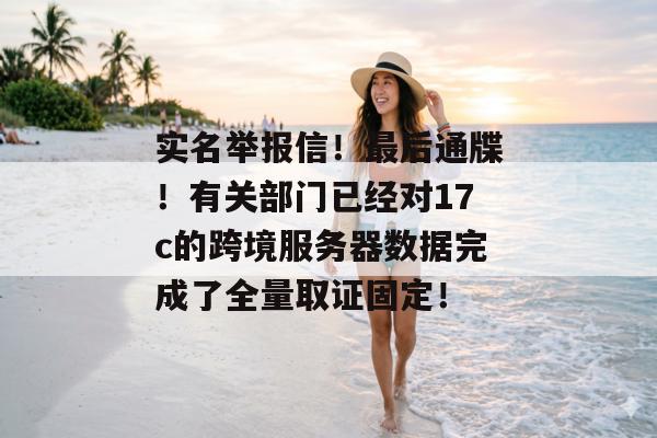 实名举报信！最后通牒！有关部门已经对17c的跨境服务器数据完成了全量取证固定！