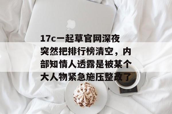 17c一起草官网深夜突然把排行榜清空，内部知情人透露是被某个大人物紧急施压整改了