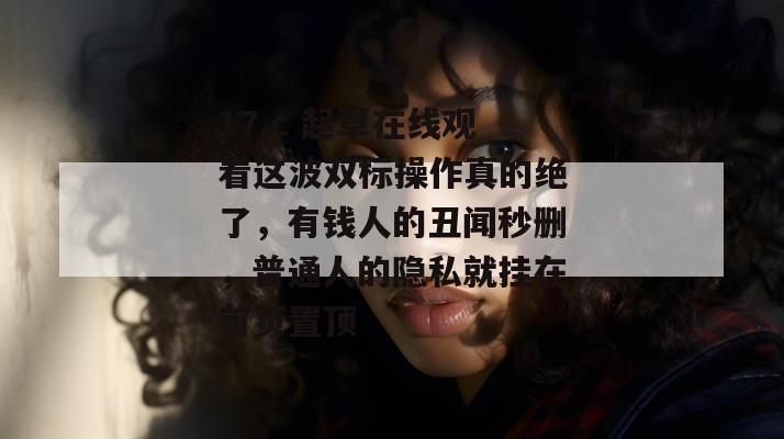 17.c 起草在线观看这波双标操作真的绝了，有钱人的丑闻秒删，普通人的隐私就挂在首页置顶