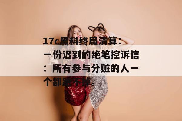 17c黑料终局清算：一份迟到的绝笔控诉信：所有参与分赃的人一个都跑不掉。