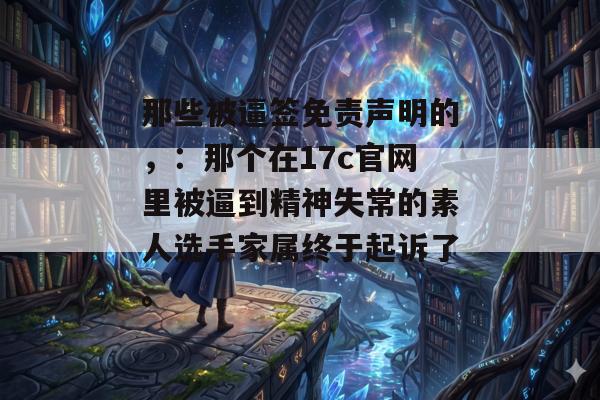 那些被逼签免责声明的，：那个在17c官网里被逼到精神失常的素人选手家属终于起诉了。