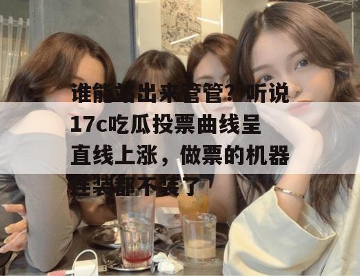 谁能站出来管管？听说17c吃瓜投票曲线呈直线上涨，做票的机器连装都不装了