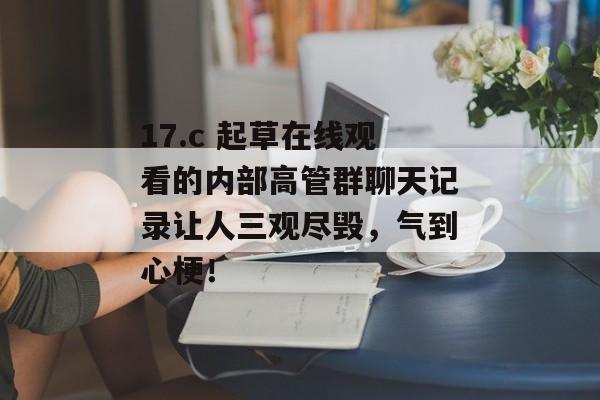 17.c 起草在线观看的内部高管群聊天记录让人三观尽毁，气到心梗！
