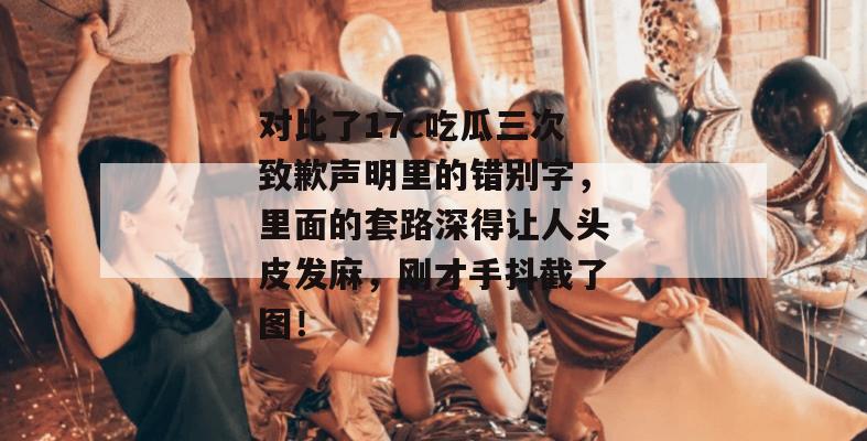 对比了17c吃瓜三次致歉声明里的错别字，里面的套路深得让人头皮发麻，刚才手抖截了图！