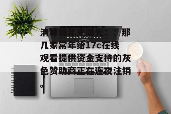清算编年史曝光：：那几家常年给17c在线观看提供资金支持的灰色赞助商正在连夜注销。
